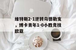 开云平台-维特斯2-1逆转乌德勒支，博卡青年1-0小胜竞技欧亚的简单介绍